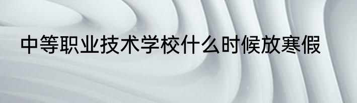 中等职业技术学校什么时候放寒假