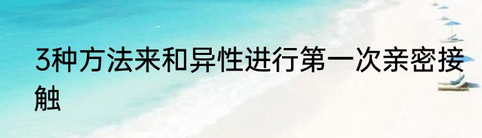 3种方法来和异性进行第一次亲密接触