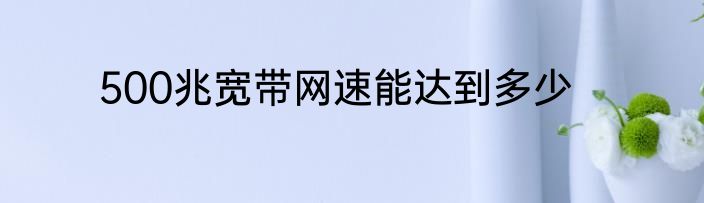 500兆宽带网速能达到多少