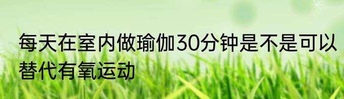 每天在室内做瑜伽30分钟是不是可以替代有氧运动