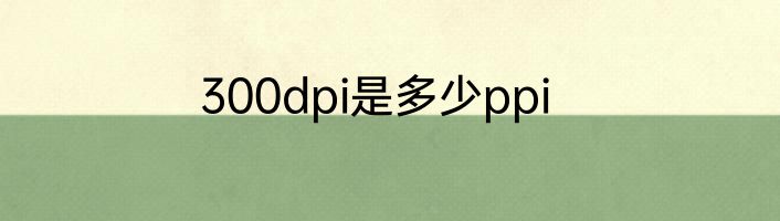 300dpi是多少ppi