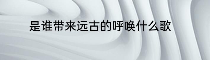 是谁带来远古的呼唤什么歌