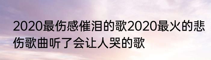 2020最伤感催泪的歌2020最火的悲伤歌曲听了会让人哭的歌