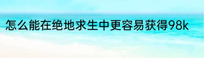 怎么能在绝地求生中更容易获得98k