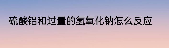 硫酸铝和过量的氢氧化钠怎么反应