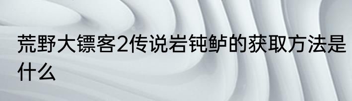 荒野大镖客2传说岩钝鲈的获取方法是什么