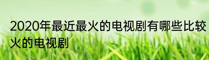 2020年最近最火的电视剧有哪些比较火的电视剧
