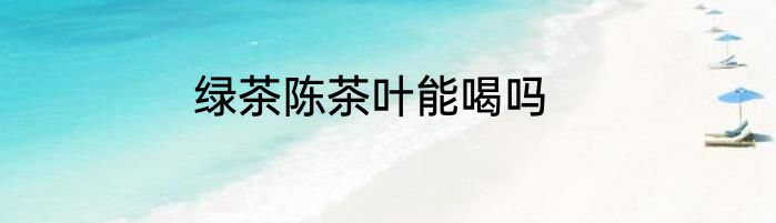 绿茶陈茶叶能喝吗