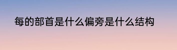 每的部首是什么偏旁是什么结构