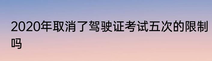 2020年取消了驾驶证考试五次的限制吗