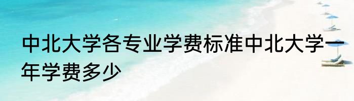 中北大学各专业学费标准中北大学一年学费多少