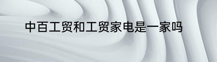 中百工贸和工贸家电是一家吗