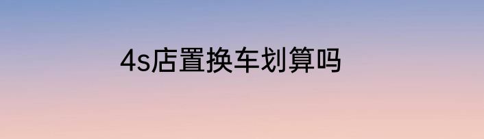 4s店置换车划算吗