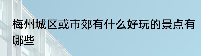 梅州城区或市郊有什么好玩的景点有哪些