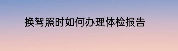 换驾照时如何办理体检报告