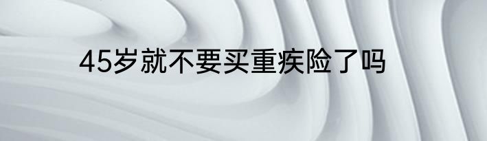 45岁就不要买重疾险了吗