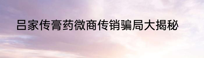 吕家传膏药微商传销骗局大揭秘