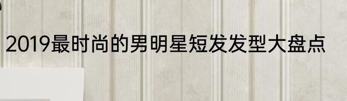 2019最时尚的男明星短发发型大盘点