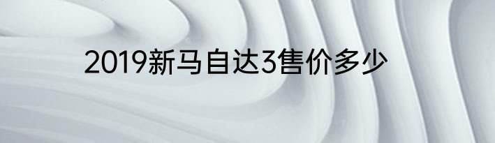 2019新马自达3售价多少