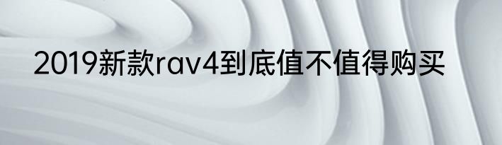 2019新款rav4到底值不值得购买