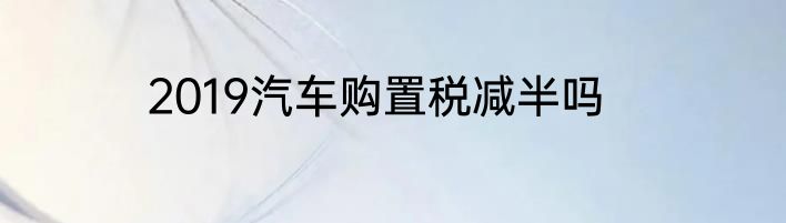2019汽车购置税减半吗