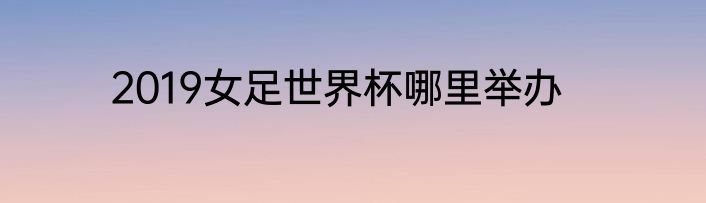 2019女足世界杯哪里举办