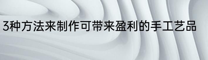 3种方法来制作可带来盈利的手工艺品