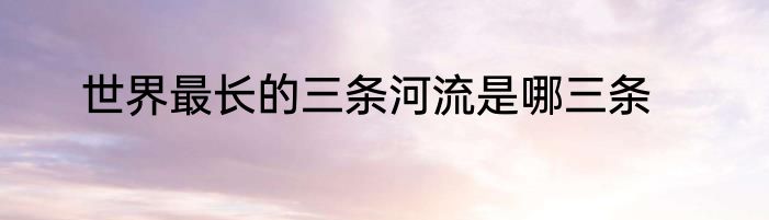 世界最长的三条河流是哪三条
