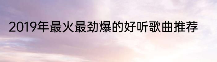 2019年最火最劲爆的好听歌曲推荐