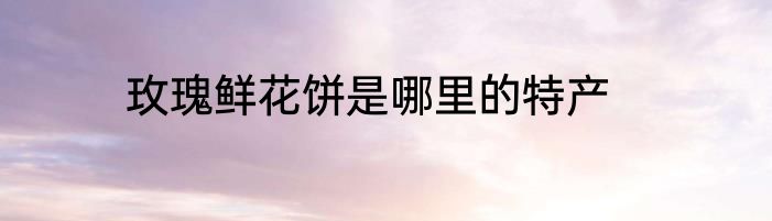 玫瑰鲜花饼是哪里的特产