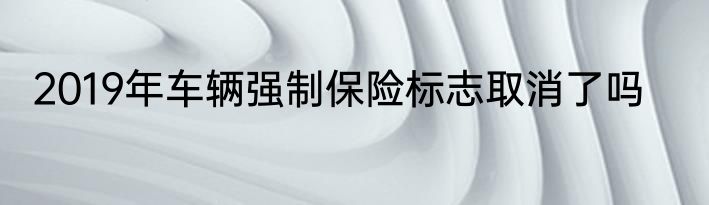 2019年车辆强制保险标志取消了吗