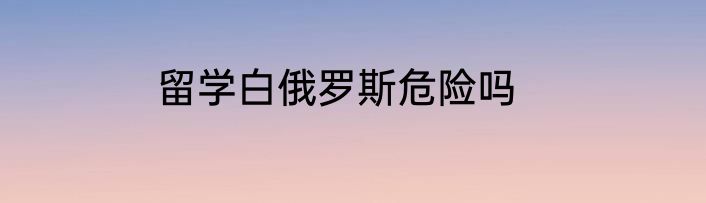 留学白俄罗斯危险吗