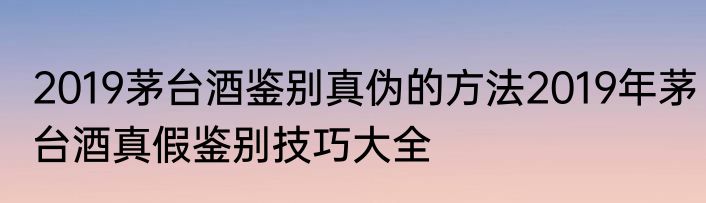2019茅台酒鉴别真伪的方法2019年茅台酒真假鉴别技巧大全
