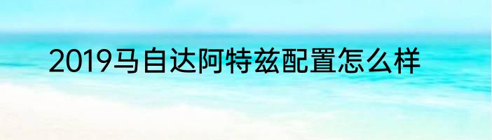 2019马自达阿特兹配置怎么样