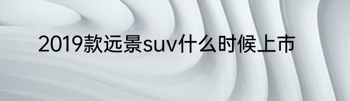 2019款远景suv什么时候上市