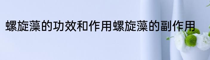 螺旋藻的功效和作用螺旋藻的副作用