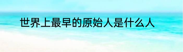 世界上最早的原始人是什么人