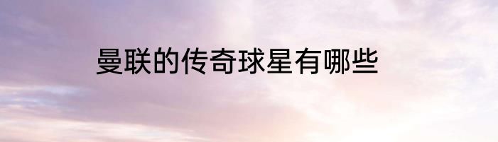 曼联的传奇球星有哪些
