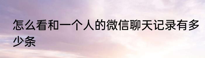 怎么看和一个人的微信聊天记录有多少条
