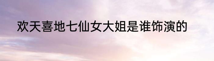 欢天喜地七仙女大姐是谁饰演的