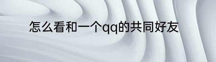 怎么看和一个qq的共同好友