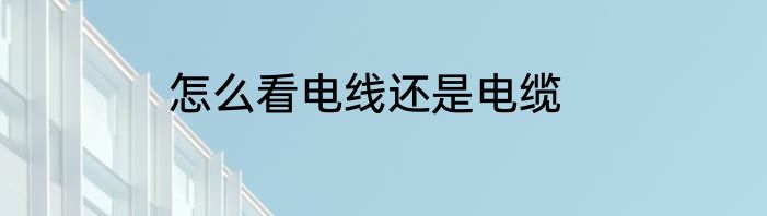 怎么看电线还是电缆
