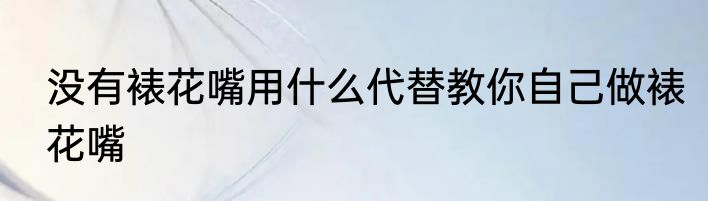 没有裱花嘴用什么代替教你自己做裱花嘴