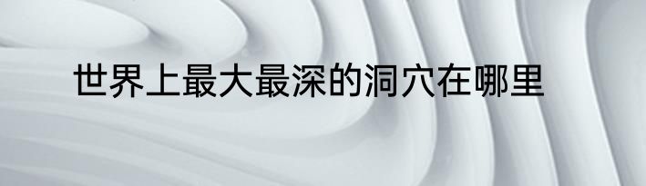 世界上最大最深的洞穴在哪里