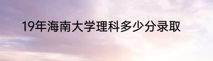 19年海南大学理科多少分录取