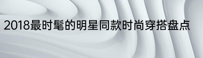 2018最时髦的明星同款时尚穿搭盘点