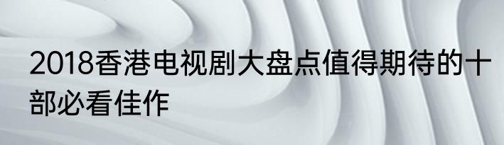 2018香港电视剧大盘点值得期待的十部必看佳作
