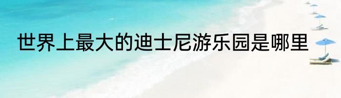 世界上最大的迪士尼游乐园是哪里