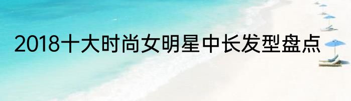 2018十大时尚女明星中长发型盘点