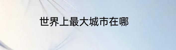世界上最大城市在哪